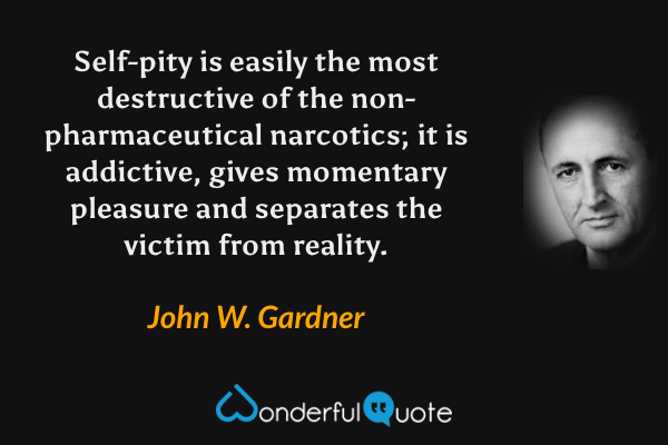Self-pity is easily the most destructive of the non-pharmaceutical narcotics; it is addictive, gives momentary pleasure and separates the victim from reality. - John W. Gardner quote.
