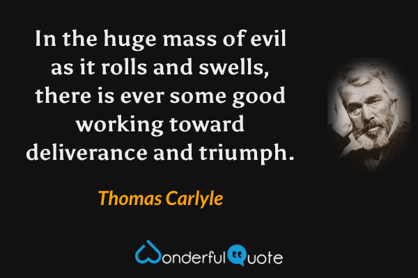 In the huge mass of evil as it rolls and swells, there is ever some good working toward deliverance and triumph. - Thomas Carlyle quote.