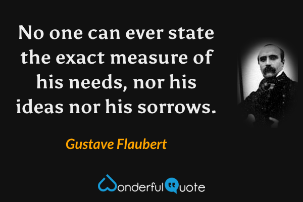 No one can ever state the exact measure of his needs, nor his ideas nor his sorrows. - Gustave Flaubert quote.