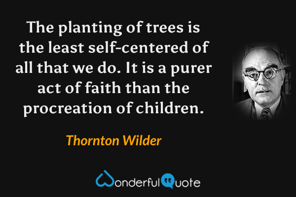 The planting of trees is the least self-centered of all that we do.  It is a purer act of faith than the procreation of children. - Thornton Wilder quote.