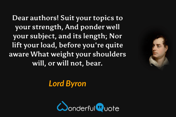 Dear authors! Suit your topics to your strength,
And ponder well your subject, and its length;
Nor lift your load, before you're quite aware
What weight your shoulders will, or will not, bear. - Lord Byron quote.