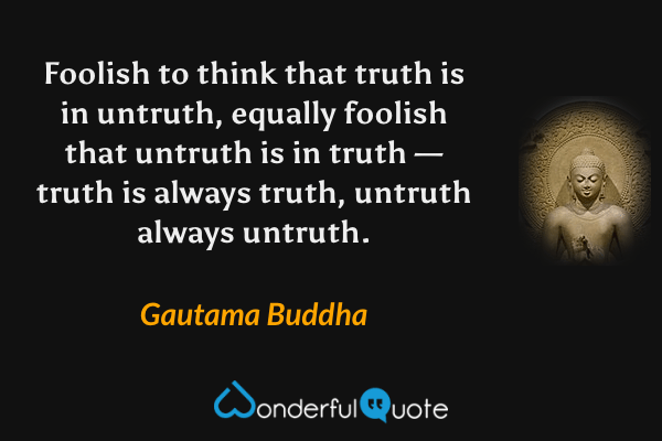 Foolish to think that truth is in untruth, equally foolish that untruth is in truth — truth is always truth, untruth always untruth. - Gautama Buddha quote.
