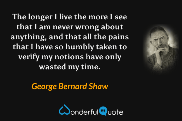 The longer I live the more I see that I am never wrong about anything, and that all the pains that I have so humbly taken to verify my notions have only wasted my time. - George Bernard Shaw quote.