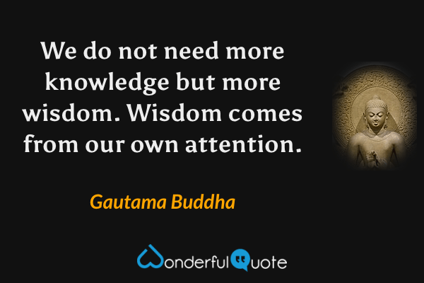 We do not need more knowledge but more wisdom. Wisdom comes from our own attention. - Gautama Buddha quote.
