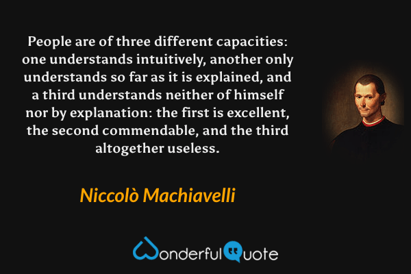 People are of three different capacities: one understands intuitively, another only understands so far as it is explained, and a third understands neither of himself nor by explanation: the first is excellent, the second commendable, and the third altogether useless. - Niccolò Machiavelli quote.
