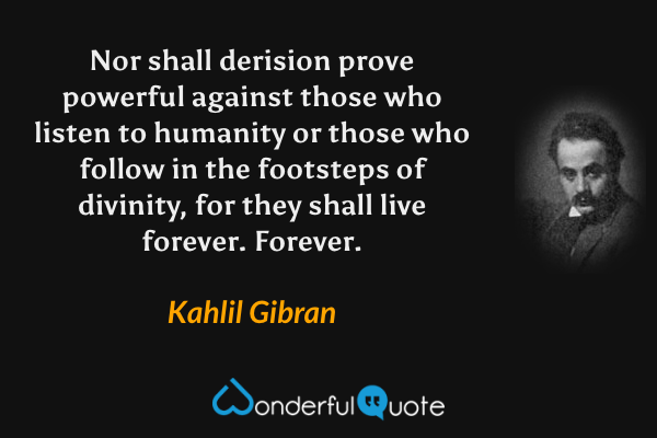 Nor shall derision prove powerful against those who listen to humanity or those who follow in the footsteps of divinity, for they shall live forever. Forever. - Kahlil Gibran quote.