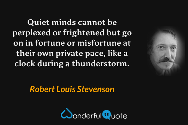 Quiet minds cannot be perplexed or frightened but go on in fortune or misfortune at their own private pace, like a clock during a thunderstorm. - Robert Louis Stevenson quote.
