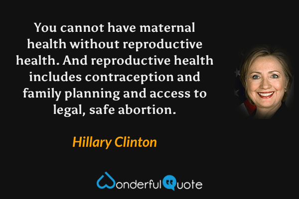 You cannot have maternal health without reproductive health. And reproductive health includes contraception and family planning and access to legal, safe abortion. - Hillary Clinton quote.