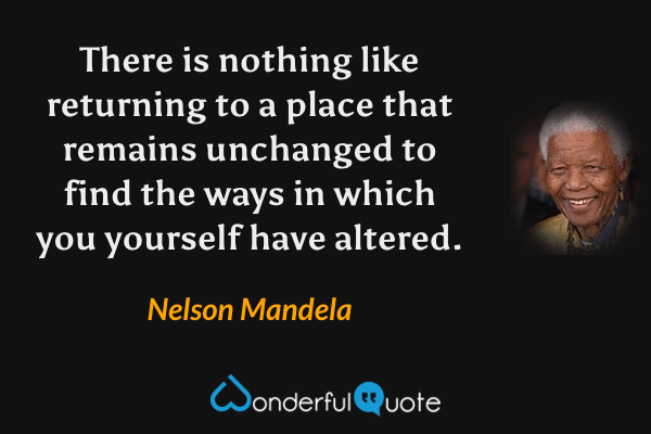 There is nothing like returning to a place that remains unchanged to find the ways in which you yourself have altered. - Nelson Mandela quote.