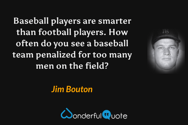 Baseball players are smarter than football players. How often do you see a baseball team penalized for too many men on the field? - Jim Bouton quote.