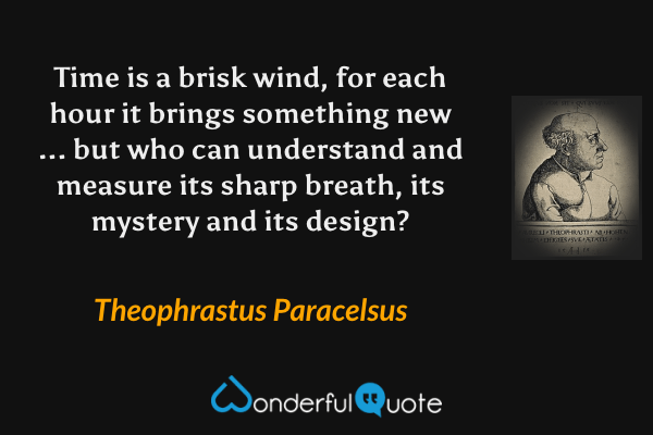 Time is a brisk wind, for each hour it brings something new ... but who can understand and measure its sharp breath, its mystery and its design? - Theophrastus Paracelsus quote.