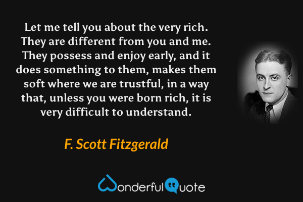 Let me tell you about the very rich. They are different from you and me. They possess and enjoy early, and it does something to them, makes them soft where we are trustful, in a way that, unless you were born rich, it is very difficult to understand. - F. Scott Fitzgerald quote.