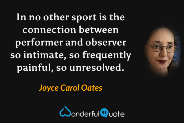 In no other sport is the connection between performer and observer so intimate, so frequently painful, so unresolved. - Joyce Carol Oates quote.