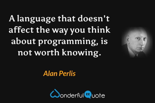 A language that doesn't affect the way you think about programming, is not worth knowing. - Alan Perlis quote.