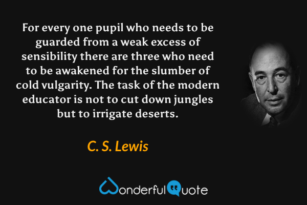 For every one pupil who needs to be guarded from a weak excess of sensibility there are three who need to be awakened for the slumber of cold vulgarity. The task of the modern educator is not to cut down jungles but to irrigate deserts. - C. S. Lewis quote.