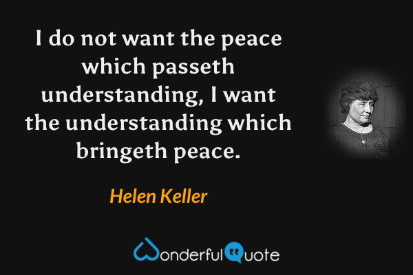 I do not want the peace which passeth understanding, I want the understanding which bringeth peace. - Helen Keller quote.