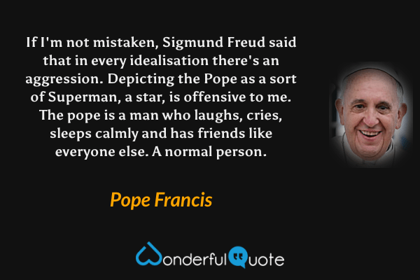 If I'm not mistaken, Sigmund Freud said that in every idealisation there's an aggression. Depicting the Pope as a sort of Superman, a star, is offensive to me. The pope is a man who laughs, cries, sleeps calmly and has friends like everyone else. A normal person. - Pope Francis quote.