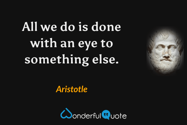 All we do is done with an eye to something else. - Aristotle quote.