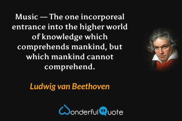 Music — The one incorporeal entrance into the higher world of knowledge which comprehends mankind, but which mankind cannot comprehend. - Ludwig van Beethoven quote.