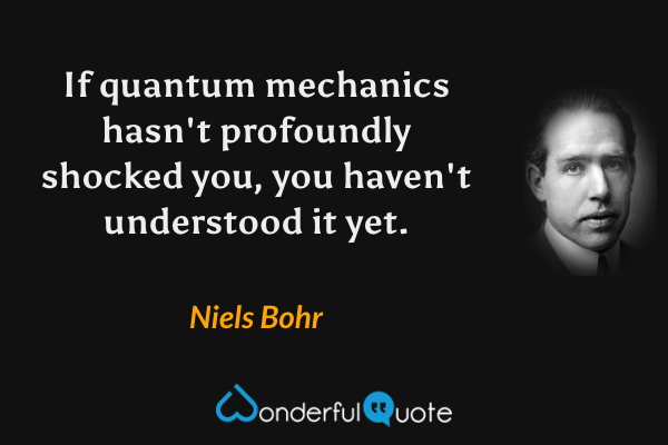 If quantum mechanics hasn't profoundly shocked you, you haven't understood it yet. - Niels Bohr quote.