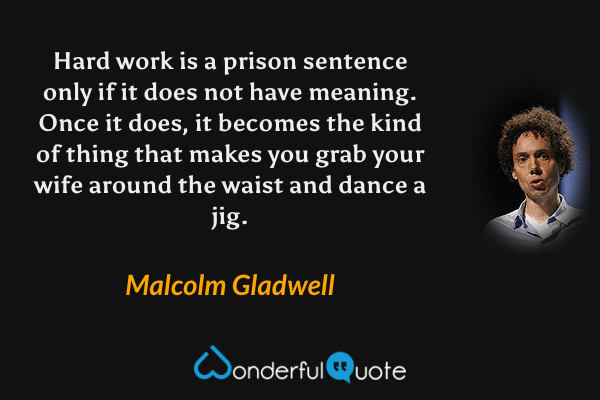 Hard work is a prison sentence only if it does not have meaning. Once it does, it becomes the kind of thing that makes you grab your wife around the waist and dance a jig. - Malcolm Gladwell quote.