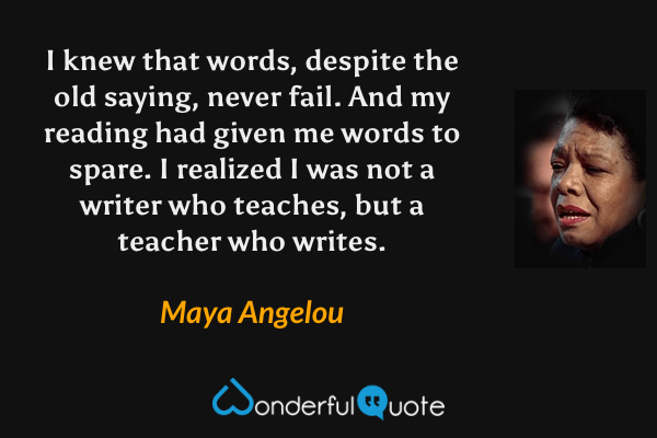 I knew that words, despite the old saying, never fail. And my reading had given me words to spare. I realized I was not a writer who teaches, but a teacher who writes. - Maya Angelou quote.