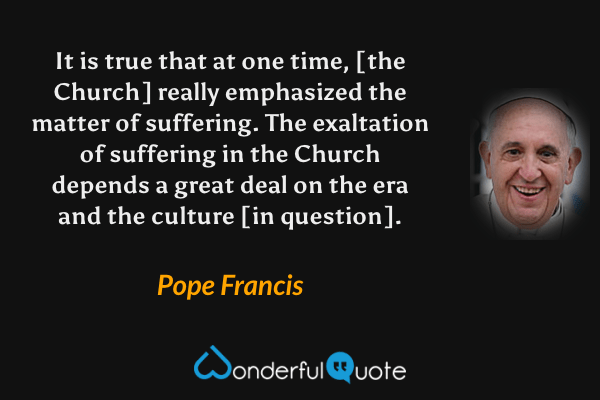 It is true that at one time, [the Church] really emphasized the matter of suffering. The exaltation of suffering in the Church depends a great deal on the era and the culture [in question]. - Pope Francis quote.