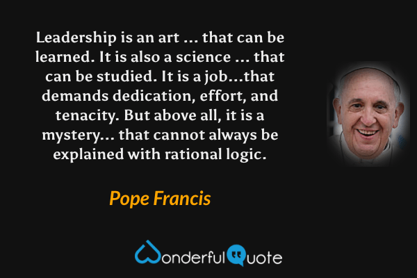 Leadership is an art ... that can be learned. It is also a science ... that can be studied. It is a job...that demands dedication, effort, and tenacity. But above all, it is a mystery... that cannot always be explained with rational logic. - Pope Francis quote.
