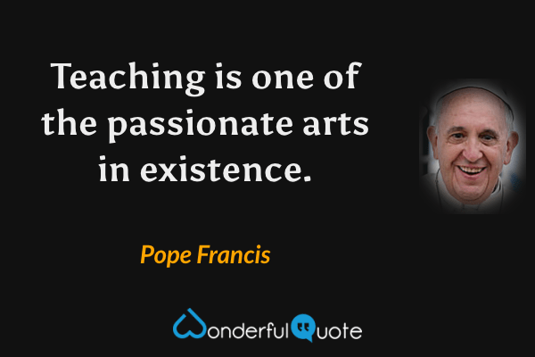 Teaching is one of the passionate arts in existence. - Pope Francis quote.