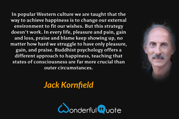 In popular Western culture we are taught that the way to achieve happiness is to change our external environment to fit our wishes. But this strategy doesn't work. In every life, pleasure and pain, gain and loss, praise and blame keep showing up, no matter how hard we struggle to have only pleasure, gain, and praise. Buddhist psychology offers a different approach to happiness, teaching that states of consciousness are far more crucial than outer circumstances. - Jack Kornfield quote.