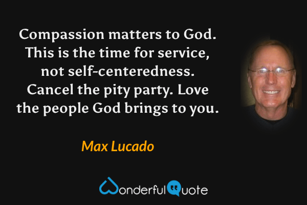Compassion matters to God. This is the time for service, not self-centeredness. Cancel the pity party. Love the people God brings to you. - Max Lucado quote.