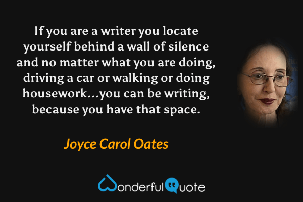 If you are a writer you locate yourself behind a wall of silence and no matter what you are doing, driving a car or walking or doing housework...you can be writing, because you have that space. - Joyce Carol Oates quote.