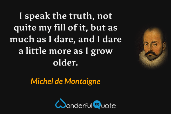 I speak the truth, not quite my fill of it, but as much as I dare, and I dare a little more as I grow older. - Michel de Montaigne quote.