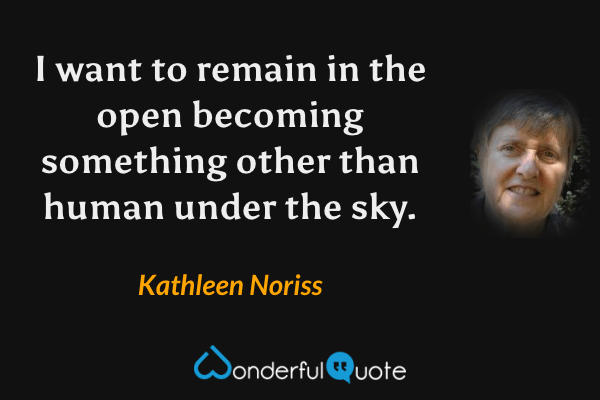 I want to remain in the open becoming something other than human under the sky. - Kathleen Noriss quote.