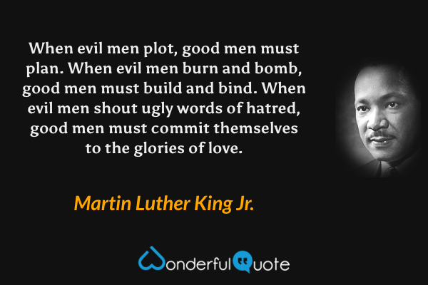 When evil men plot, good men must plan. When evil men burn and bomb, good men must build and bind. When evil men shout ugly words of hatred, good men must commit themselves to the glories of love. - Martin Luther King Jr. quote.