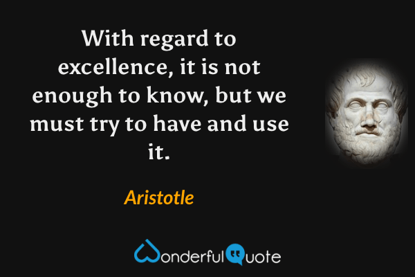With regard to excellence, it is not enough to know, but we must try to have and use it. - Aristotle quote.