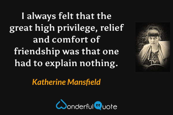 I always felt that the great high privilege, relief and comfort of friendship was that one had to explain nothing. - Katherine Mansfield quote.
