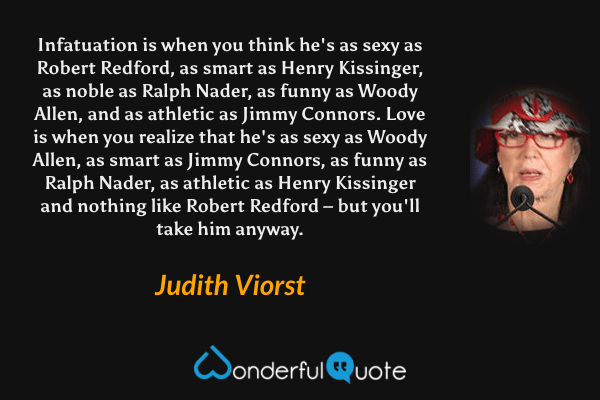 Infatuation is when you think he's as sexy as Robert Redford, as smart as Henry Kissinger, as noble as Ralph Nader, as funny as Woody Allen, and as athletic as Jimmy Connors. Love is when you realize that he's as sexy as Woody Allen, as smart as Jimmy Connors, as funny as Ralph Nader, as athletic as Henry Kissinger and nothing like Robert Redford – but you'll take him anyway. - Judith Viorst quote.