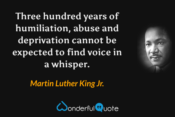 Three hundred years of humiliation, abuse and deprivation cannot be expected to find voice in a whisper. - Martin Luther King Jr. quote.