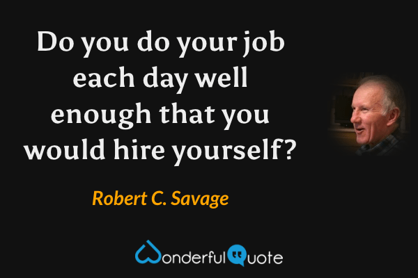 Do you do your job each day well enough that you would hire yourself? - Robert C. Savage quote.