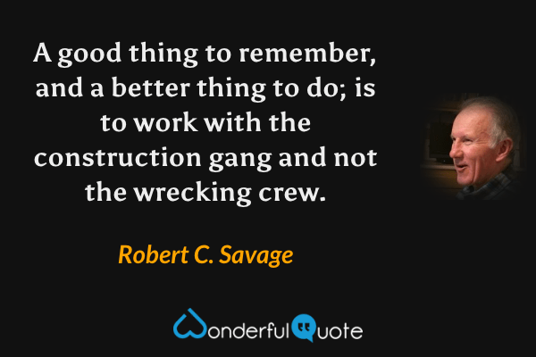 A good thing to remember, and a better thing to do; is to work with the construction gang and not the wrecking crew. - Robert C. Savage quote.