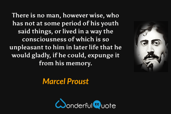 There is no man, however wise, who has not at some period of his youth said things, or lived in a way the consciousness of which is so unpleasant to him in later life that he would gladly, if he could, expunge it from his memory. - Marcel Proust quote.