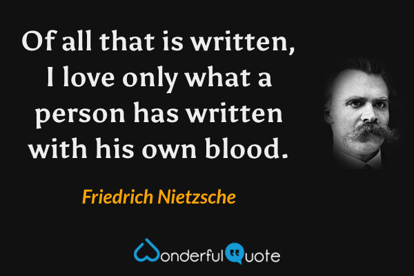 Of all that is written, I love only what a person has written with his own blood. - Friedrich Nietzsche quote.