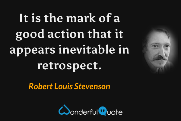 It is the mark of a good action that it appears inevitable in retrospect. - Robert Louis Stevenson quote.