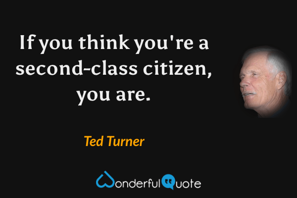 If you think you're a second-class citizen, you are. - Ted Turner quote.