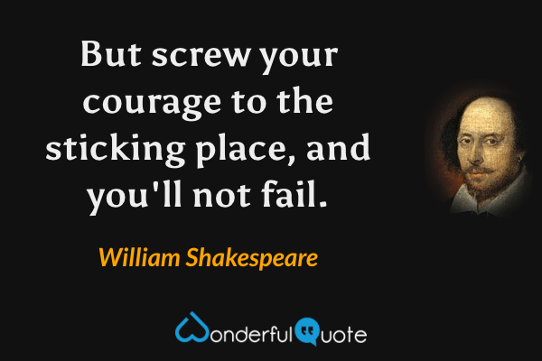 But screw your courage to the sticking place, and you'll not fail. - William Shakespeare quote.