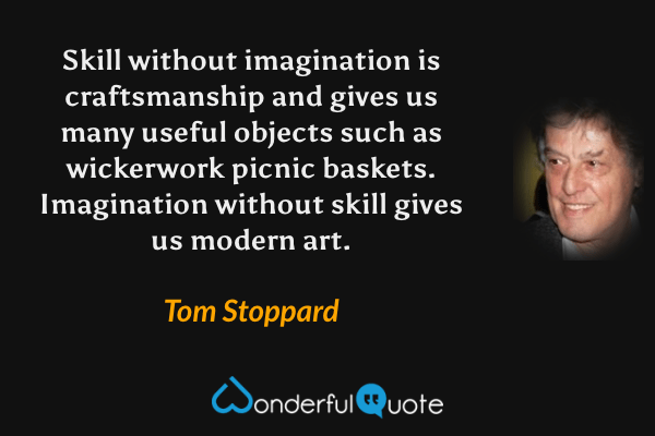 Skill without imagination is craftsmanship and gives us many useful objects such as wickerwork picnic baskets. Imagination without skill gives us modern art. - Tom Stoppard quote.