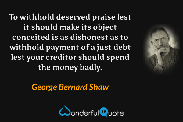 To withhold deserved praise lest it should make its object conceited is as dishonest as to withhold payment of a just debt lest your creditor should spend the money badly. - George Bernard Shaw quote.