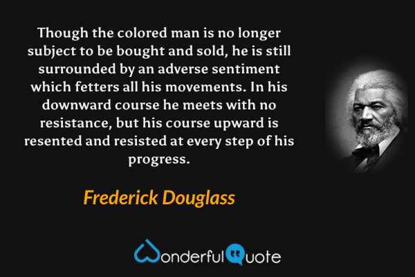 Though the colored man is no longer subject to be bought and sold, he is still surrounded by an adverse sentiment which fetters all his movements. In his downward course he meets with no resistance, but his course upward is resented and resisted at every step of his progress. - Frederick Douglass quote.
