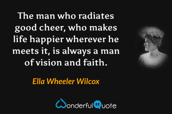 The man who radiates good cheer, who makes life happier wherever he meets it, is always a man of vision and faith. - Ella Wheeler Wilcox quote.